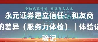 永元证券建立信任：和友商的差异（服务力体检）｜体验记
