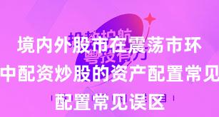 境内外股市在震荡市环境中中配资炒股的资产配置常见误区