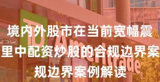 境内外股市在当前宽幅震荡周期里中配资炒股的合规边界案例解读