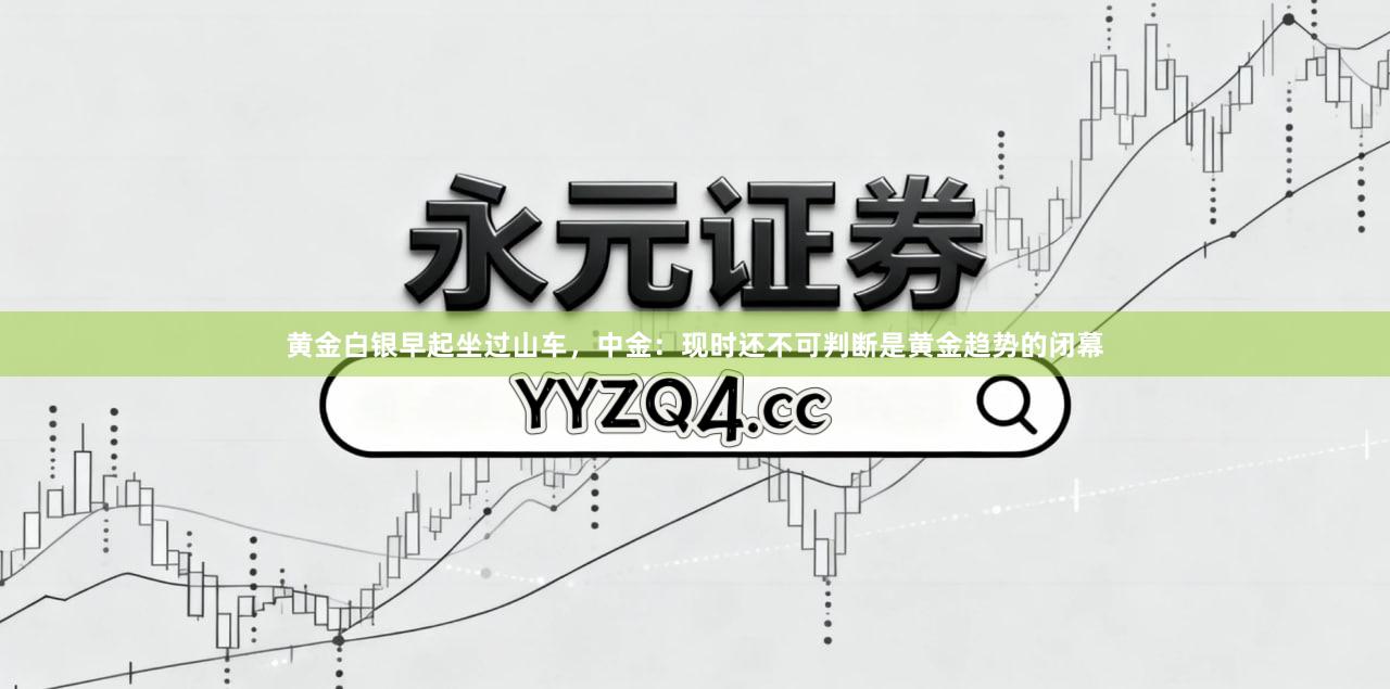 黄金白银早起坐过山车，中金：现时还不可判断是黄金趋势的闭幕