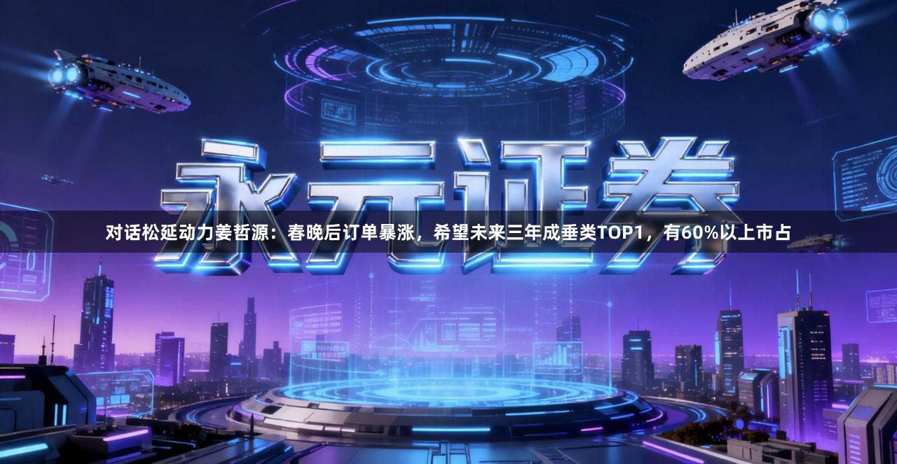 对话松延动力姜哲源：春晚后订单暴涨，希望未来三年成垂类TOP1，有60%以上市占